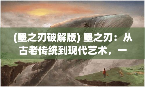 (墨之刃破解版) 墨之刃：从古老传统到现代艺术，一支笔的力量如何彰显文化魅力